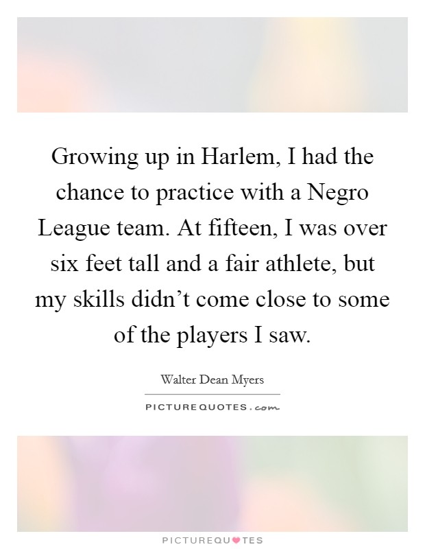 Growing up in Harlem, I had the chance to practice with a Negro League team. At fifteen, I was over six feet tall and a fair athlete, but my skills didn't come close to some of the players I saw. Picture Quote #1