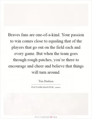 Braves fans are one-of-a-kind. Your passion to win comes close to equaling that of the players that go out on the field each and every game. But when the team goes through rough patches, you’re there to encourage and cheer and believe that things will turn around Picture Quote #1