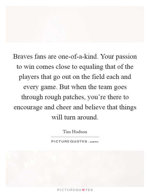 Braves fans are one-of-a-kind. Your passion to win comes close to equaling that of the players that go out on the field each and every game. But when the team goes through rough patches, you're there to encourage and cheer and believe that things will turn around. Picture Quote #1