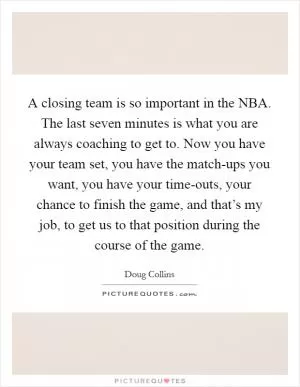 A closing team is so important in the NBA. The last seven minutes is what you are always coaching to get to. Now you have your team set, you have the match-ups you want, you have your time-outs, your chance to finish the game, and that’s my job, to get us to that position during the course of the game Picture Quote #1