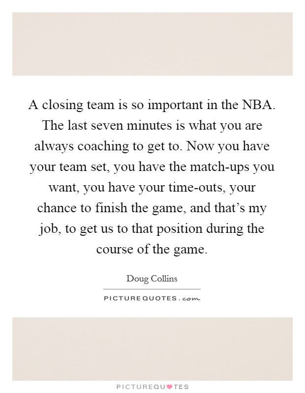A closing team is so important in the NBA. The last seven minutes is what you are always coaching to get to. Now you have your team set, you have the match-ups you want, you have your time-outs, your chance to finish the game, and that's my job, to get us to that position during the course of the game. Picture Quote #1