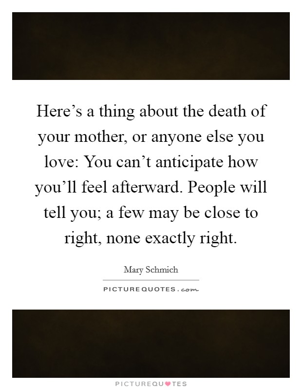 Here's a thing about the death of your mother, or anyone else you love: You can't anticipate how you'll feel afterward. People will tell you; a few may be close to right, none exactly right. Picture Quote #1