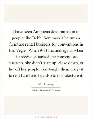 I have seen American determination in people like Debbi Sommers. She runs a furniture rental business for conventions in Las Vegas. When 9/11 hit, and again, when the recession tanked the conventions business, she didn’t give up, close down, or lay off her people. She taught them not just to rent furniture, but also to manufacture it Picture Quote #1