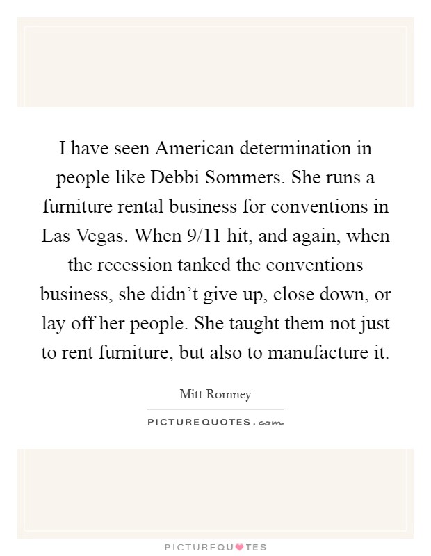 I have seen American determination in people like Debbi Sommers. She runs a furniture rental business for conventions in Las Vegas. When 9/11 hit, and again, when the recession tanked the conventions business, she didn't give up, close down, or lay off her people. She taught them not just to rent furniture, but also to manufacture it. Picture Quote #1
