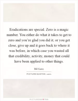 Eradications are special. Zero is a magic number. You either do what it takes to get to zero and you’re glad you did it; or you get close, give up and it goes back to where it was before, in which case you wasted all that credibility, activity, money that could have been applied to other things Picture Quote #1