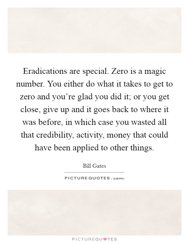 Eradications are special. Zero is a magic number. You either do what it takes to get to zero and you're glad you did it; or you get close, give up and it goes back to where it was before, in which case you wasted all that credibility, activity, money that could have been applied to other things. Picture Quote #1