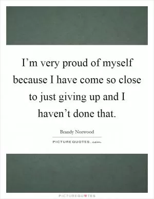 I’m very proud of myself because I have come so close to just giving up and I haven’t done that Picture Quote #1