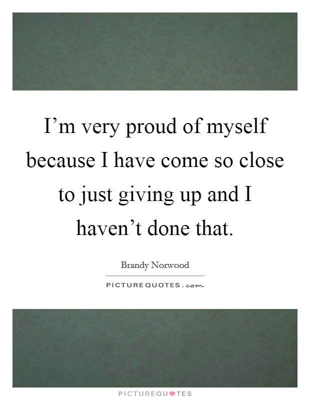 I'm very proud of myself because I have come so close to just giving up and I haven't done that. Picture Quote #1