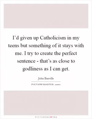 I’d given up Catholicism in my teens but something of it stays with me. I try to create the perfect sentence - that’s as close to godliness as I can get Picture Quote #1