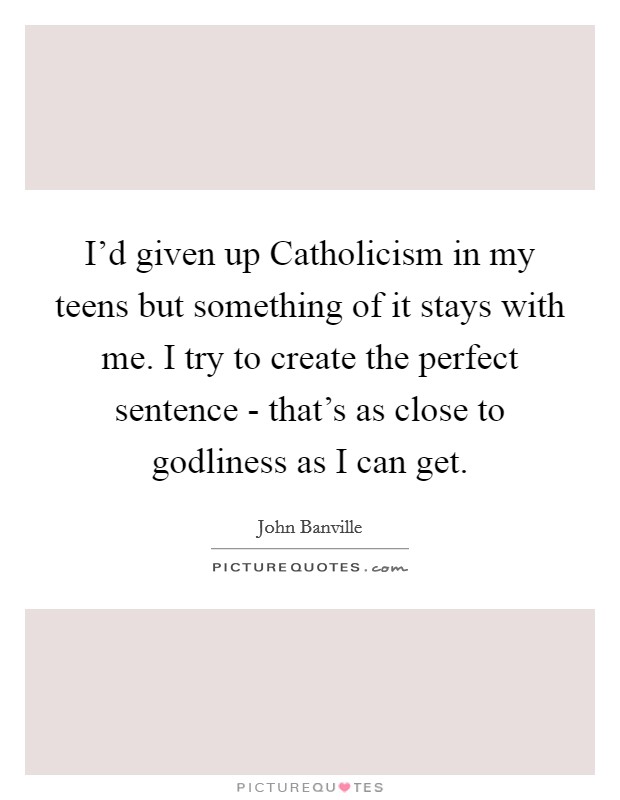 I'd given up Catholicism in my teens but something of it stays with me. I try to create the perfect sentence - that's as close to godliness as I can get. Picture Quote #1