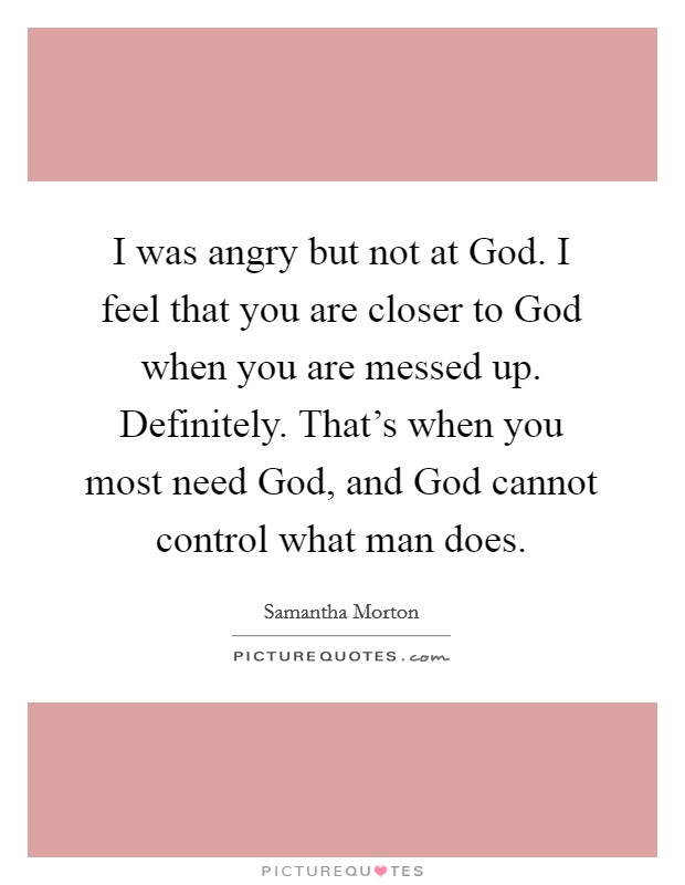 I was angry but not at God. I feel that you are closer to God when you are messed up. Definitely. That's when you most need God, and God cannot control what man does. Picture Quote #1