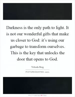 Darkness is the only path to light. It is not our wonderful gifts that make us closer to God: it’s using our garbage to transform ourselves. This is the key that unlocks the door that opens to God Picture Quote #1