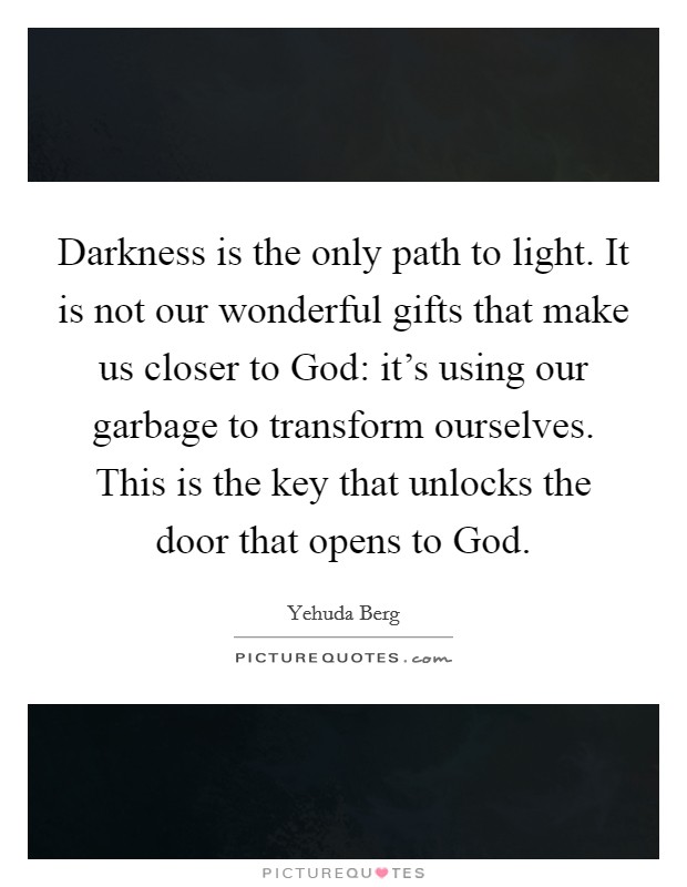 Darkness is the only path to light. It is not our wonderful gifts that make us closer to God: it's using our garbage to transform ourselves. This is the key that unlocks the door that opens to God. Picture Quote #1