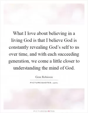 What I love about believing in a living God is that I believe God is constantly revealing God’s self to us over time, and with each succeeding generation, we come a little closer to understanding the mind of God Picture Quote #1
