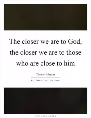 The closer we are to God, the closer we are to those who are close to him Picture Quote #1