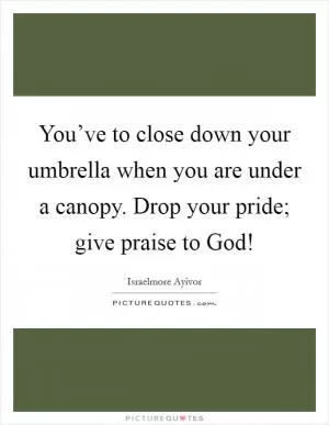 You’ve to close down your umbrella when you are under a canopy. Drop your pride; give praise to God! Picture Quote #1