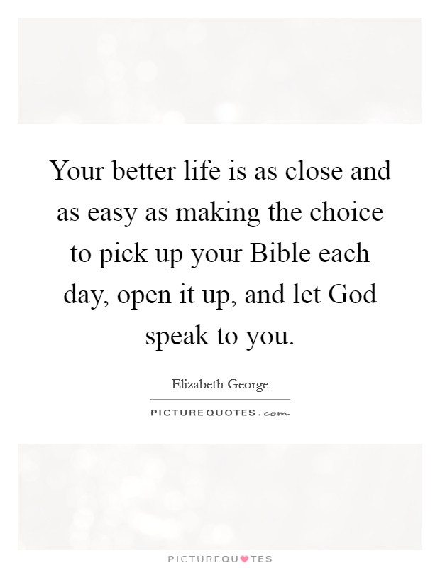 Your better life is as close and as easy as making the choice to pick up your Bible each day, open it up, and let God speak to you. Picture Quote #1