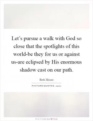 Let’s pursue a walk with God so close that the spotlights of this world-be they for us or against us-are eclipsed by His enormous shadow cast on our path Picture Quote #1