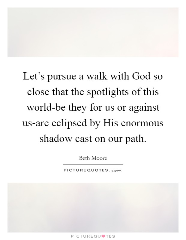 Let's pursue a walk with God so close that the spotlights of this world-be they for us or against us-are eclipsed by His enormous shadow cast on our path. Picture Quote #1