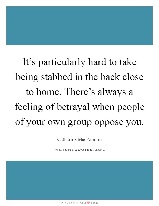 It's particularly hard to take being stabbed in the back close to home. There's always a feeling of betrayal when people of your own group oppose you. Picture Quote #1