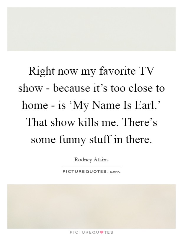 Right now my favorite TV show - because it's too close to home - is ‘My Name Is Earl.' That show kills me. There's some funny stuff in there. Picture Quote #1