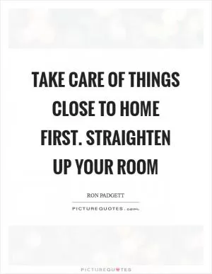 Take care of things close to home first. Straighten up your room Picture Quote #1