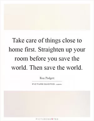 Take care of things close to home first. Straighten up your room before you save the world. Then save the world Picture Quote #1