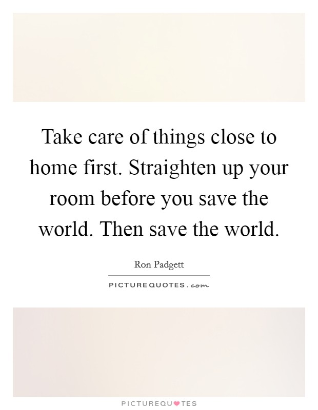 Take care of things close to home first. Straighten up your room before you save the world. Then save the world. Picture Quote #1