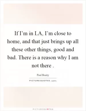 If I’m in LA, I’m close to home, and that just brings up all these other things, good and bad. There is a reason why I am not there  Picture Quote #1