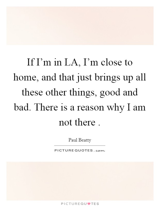 If I'm in LA, I'm close to home, and that just brings up all these other things, good and bad. There is a reason why I am not there . Picture Quote #1