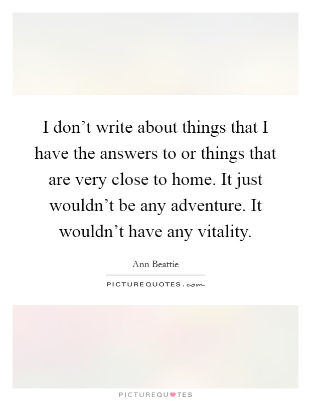 I don't write about things that I have the answers to or things that are very close to home. It just wouldn't be any adventure. It wouldn't have any vitality. Picture Quote #1