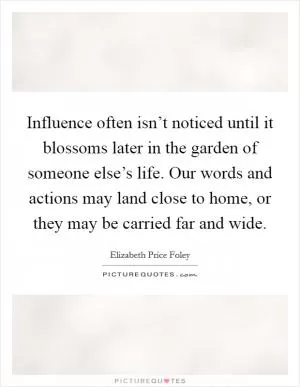 Influence often isn’t noticed until it blossoms later in the garden of someone else’s life. Our words and actions may land close to home, or they may be carried far and wide Picture Quote #1