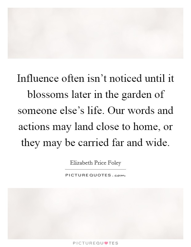 Influence often isn't noticed until it blossoms later in the garden of someone else's life. Our words and actions may land close to home, or they may be carried far and wide. Picture Quote #1