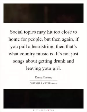 Social topics may hit too close to home for people, but then again, if you pull a heartstring, then that’s what country music is. It’s not just songs about getting drunk and leaving your girl Picture Quote #1