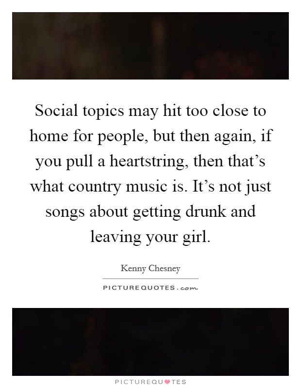 Social topics may hit too close to home for people, but then again, if you pull a heartstring, then that's what country music is. It's not just songs about getting drunk and leaving your girl. Picture Quote #1