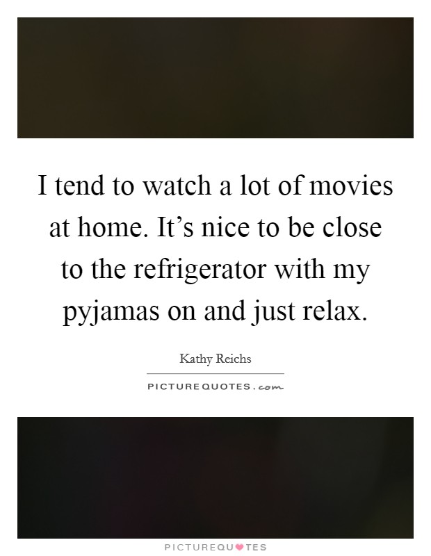 I tend to watch a lot of movies at home. It's nice to be close to the refrigerator with my pyjamas on and just relax. Picture Quote #1