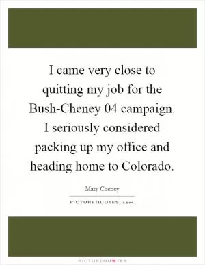 I came very close to quitting my job for the Bush-Cheney  04 campaign. I seriously considered packing up my office and heading home to Colorado Picture Quote #1