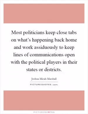 Most politicians keep close tabs on what’s happening back home and work assiduously to keep lines of communications open with the political players in their states or districts Picture Quote #1
