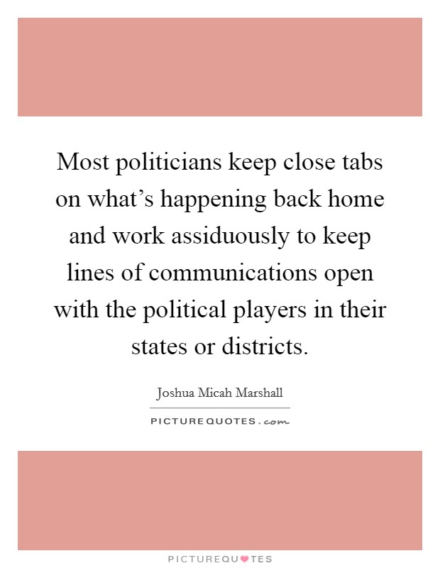 Most politicians keep close tabs on what's happening back home and work assiduously to keep lines of communications open with the political players in their states or districts. Picture Quote #1