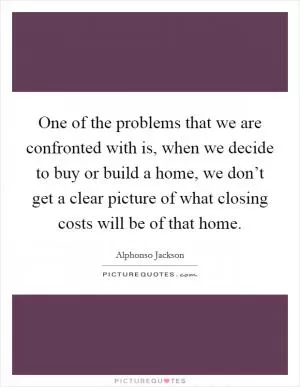 One of the problems that we are confronted with is, when we decide to buy or build a home, we don’t get a clear picture of what closing costs will be of that home Picture Quote #1