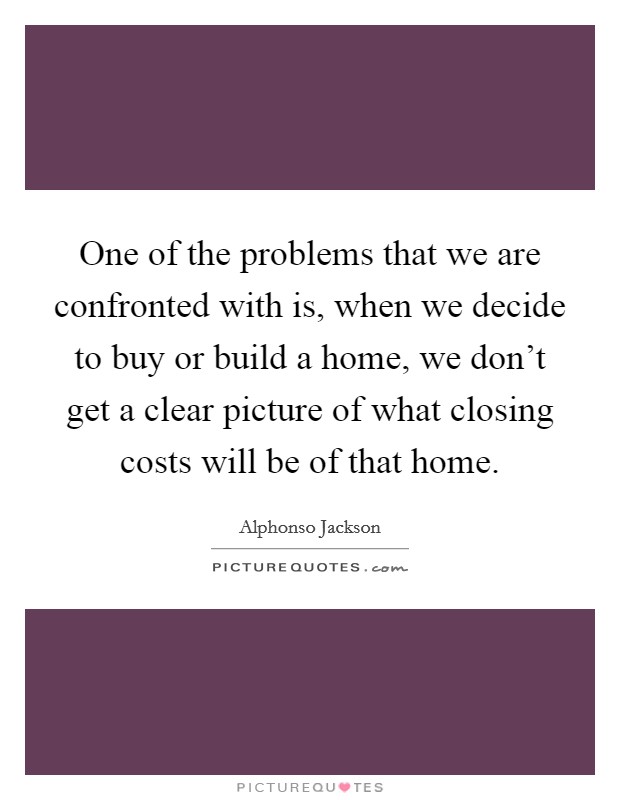 One of the problems that we are confronted with is, when we decide to buy or build a home, we don't get a clear picture of what closing costs will be of that home. Picture Quote #1