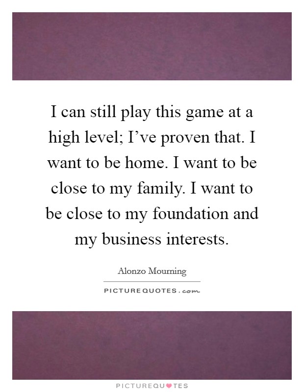 I can still play this game at a high level; I've proven that. I want to be home. I want to be close to my family. I want to be close to my foundation and my business interests. Picture Quote #1