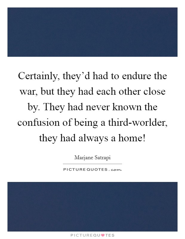 Certainly, they'd had to endure the war, but they had each other close by. They had never known the confusion of being a third-worlder, they had always a home! Picture Quote #1