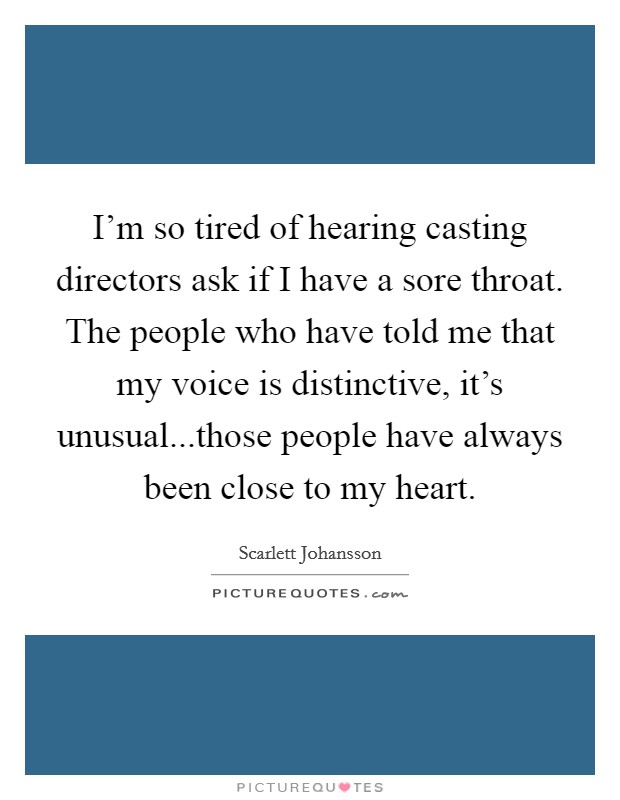 I'm so tired of hearing casting directors ask if I have a sore throat. The people who have told me that my voice is distinctive, it's unusual...those people have always been close to my heart. Picture Quote #1