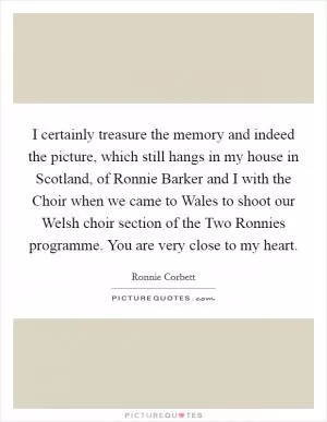 I certainly treasure the memory and indeed the picture, which still hangs in my house in Scotland, of Ronnie Barker and I with the Choir when we came to Wales to shoot our Welsh choir section of the Two Ronnies programme. You are very close to my heart Picture Quote #1