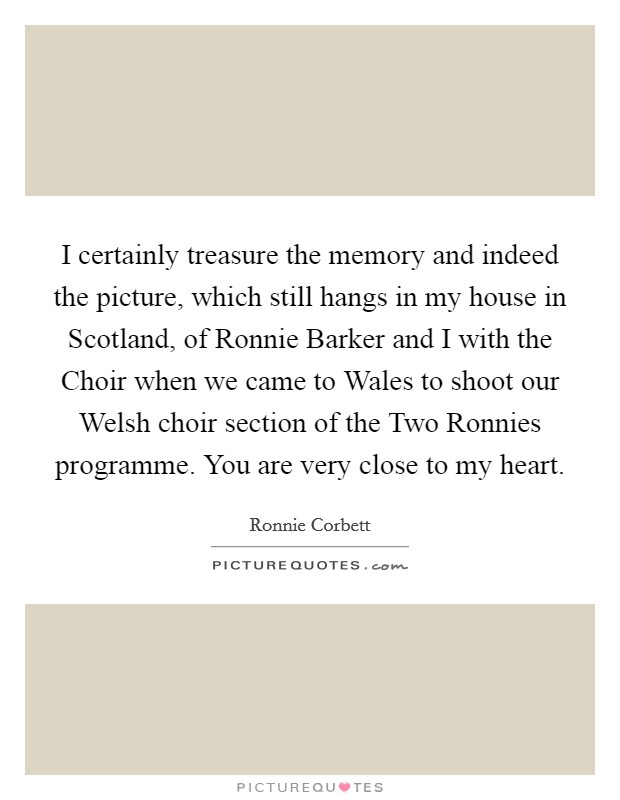 I certainly treasure the memory and indeed the picture, which still hangs in my house in Scotland, of Ronnie Barker and I with the Choir when we came to Wales to shoot our Welsh choir section of the Two Ronnies programme. You are very close to my heart. Picture Quote #1
