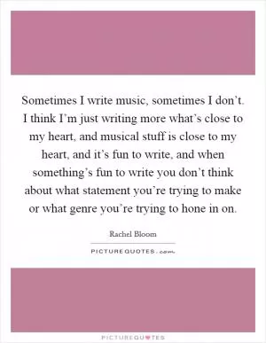 Sometimes I write music, sometimes I don’t. I think I’m just writing more what’s close to my heart, and musical stuff is close to my heart, and it’s fun to write, and when something’s fun to write you don’t think about what statement you’re trying to make or what genre you’re trying to hone in on Picture Quote #1