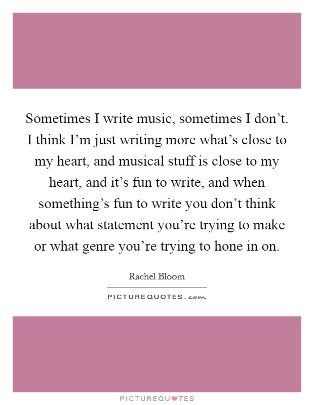 Sometimes I write music, sometimes I don't. I think I'm just writing more what's close to my heart, and musical stuff is close to my heart, and it's fun to write, and when something's fun to write you don't think about what statement you're trying to make or what genre you're trying to hone in on. Picture Quote #1