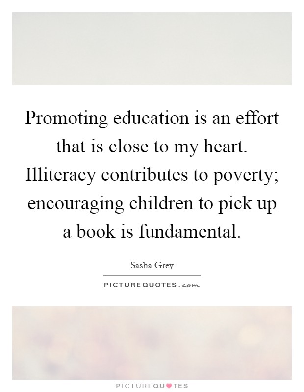 Promoting education is an effort that is close to my heart. Illiteracy contributes to poverty; encouraging children to pick up a book is fundamental. Picture Quote #1