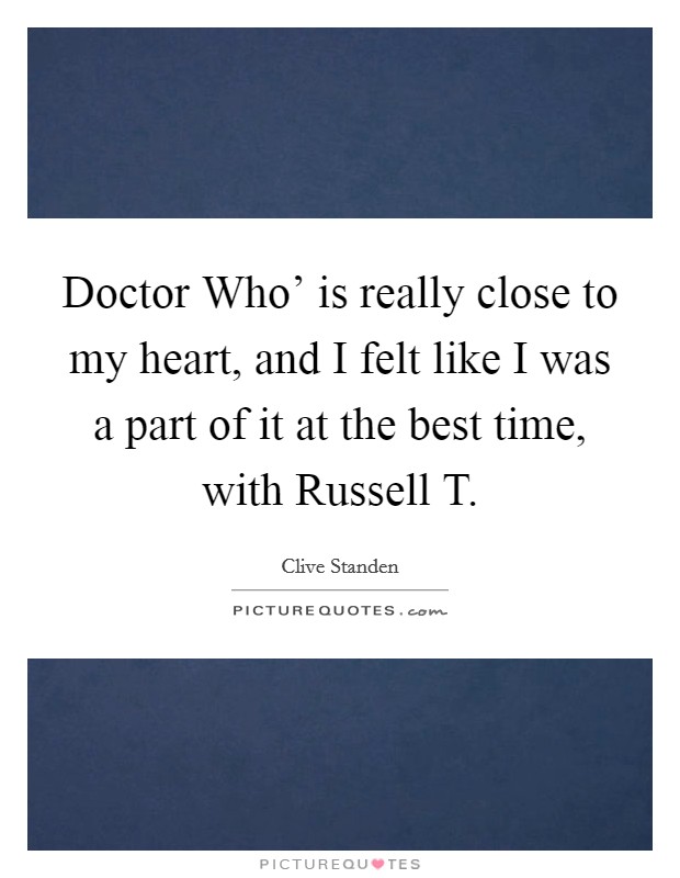 Doctor Who' is really close to my heart, and I felt like I was a part of it at the best time, with Russell T. Picture Quote #1